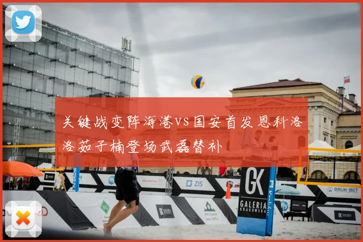 关键战变阵海港vs国安首发恩科洛洛茹子楠登场武磊替补