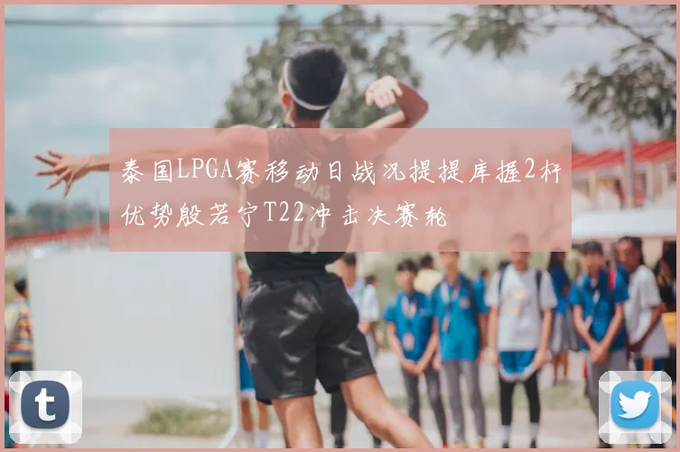 泰国LPGA赛移动日战况提提库握2杆优势殷若宁T22冲击决赛轮