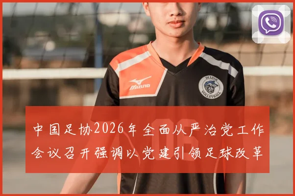 中国足协2026年全面从严治党工作会议召开强调以党建引领足球改革新征程