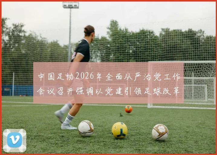 中国足协2026年全面从严治党工作会议召开强调以党建引领足球改革新征程