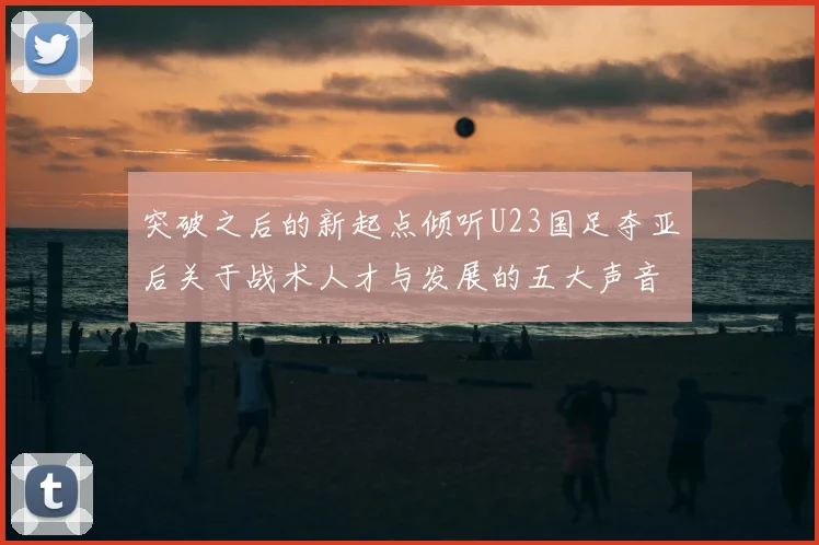 突破之后的新起点倾听U23国足夺亚后关于战术人才与发展的五大声音