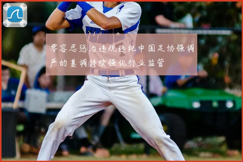 零容忍惩治违规违纪中国足协强调严的基调持续强化行业监管