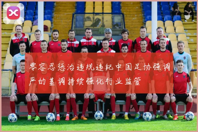 零容忍惩治违规违纪中国足协强调严的基调持续强化行业监管