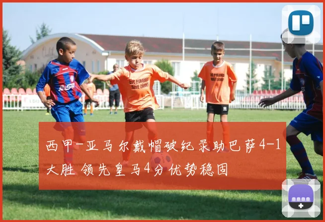 西甲-亚马尔戴帽破纪录助巴萨4-1大胜 领先皇马4分优势稳固