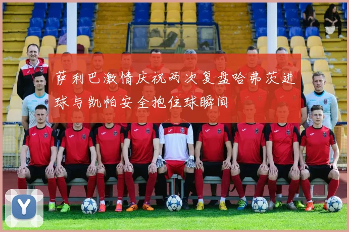 萨利巴激情庆祝两次复盘哈弗茨进球与凯帕安全抱住球瞬间