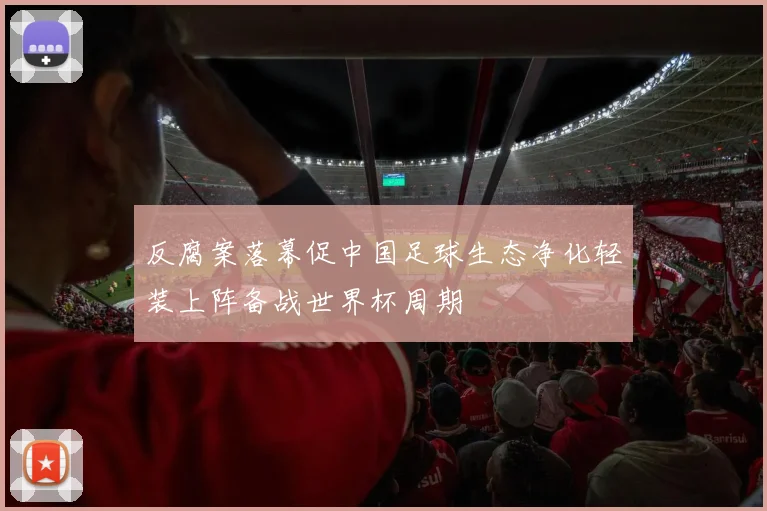 反腐案落幕促中国足球生态净化轻装上阵备战世界杯周期
