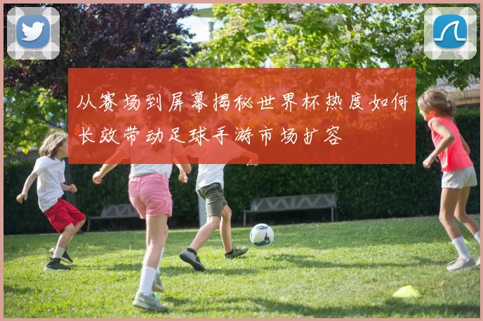 从赛场到屏幕揭秘世界杯热度如何长效带动足球手游市场扩容